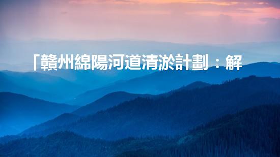 「贛州綿陽河道清淤計劃：解放河道，改善水環(huán)境，促進城市發(fā)展」